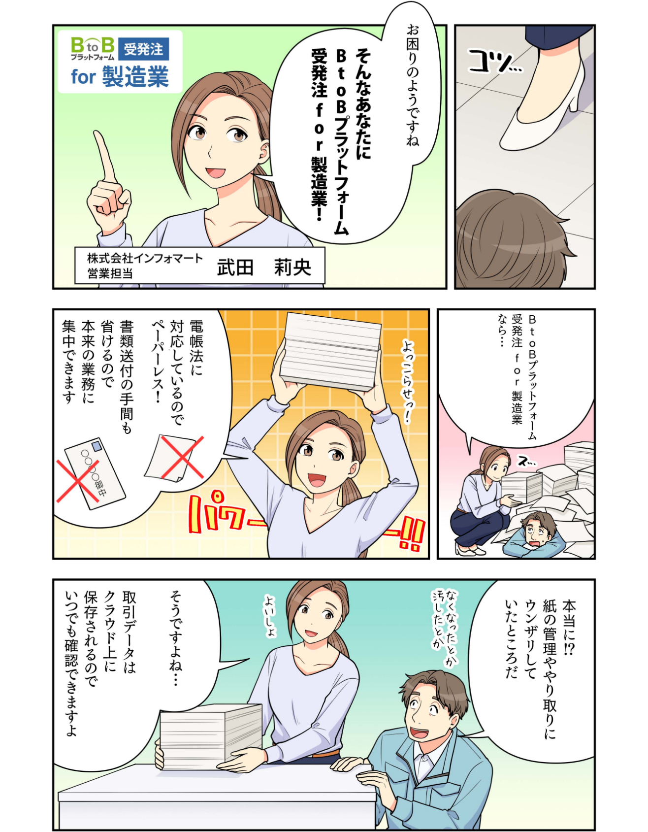 マンガでわかるBtoBプラットフォーム受発注 for 製造業2 ―株式会社インフォマート営業担当 武田莉央:お困りのようですね。そんなあなたにBtoBプラットフォーム受発注 for 製造業! インフォマート 武田:BtoBプラットフォーム受発注 for 製造業なら、電帳法に対応しているのでペーパーレス!書類送付の手間も省けるので本来業務に集中できます。 〇〇株式会社 諏訪:本当に?紙の管理ややり取りにウンザリしていたところだ インフォマート 武田:そうですよね。取引データはクラウド上に保存されるので、いつでも確認できますよ