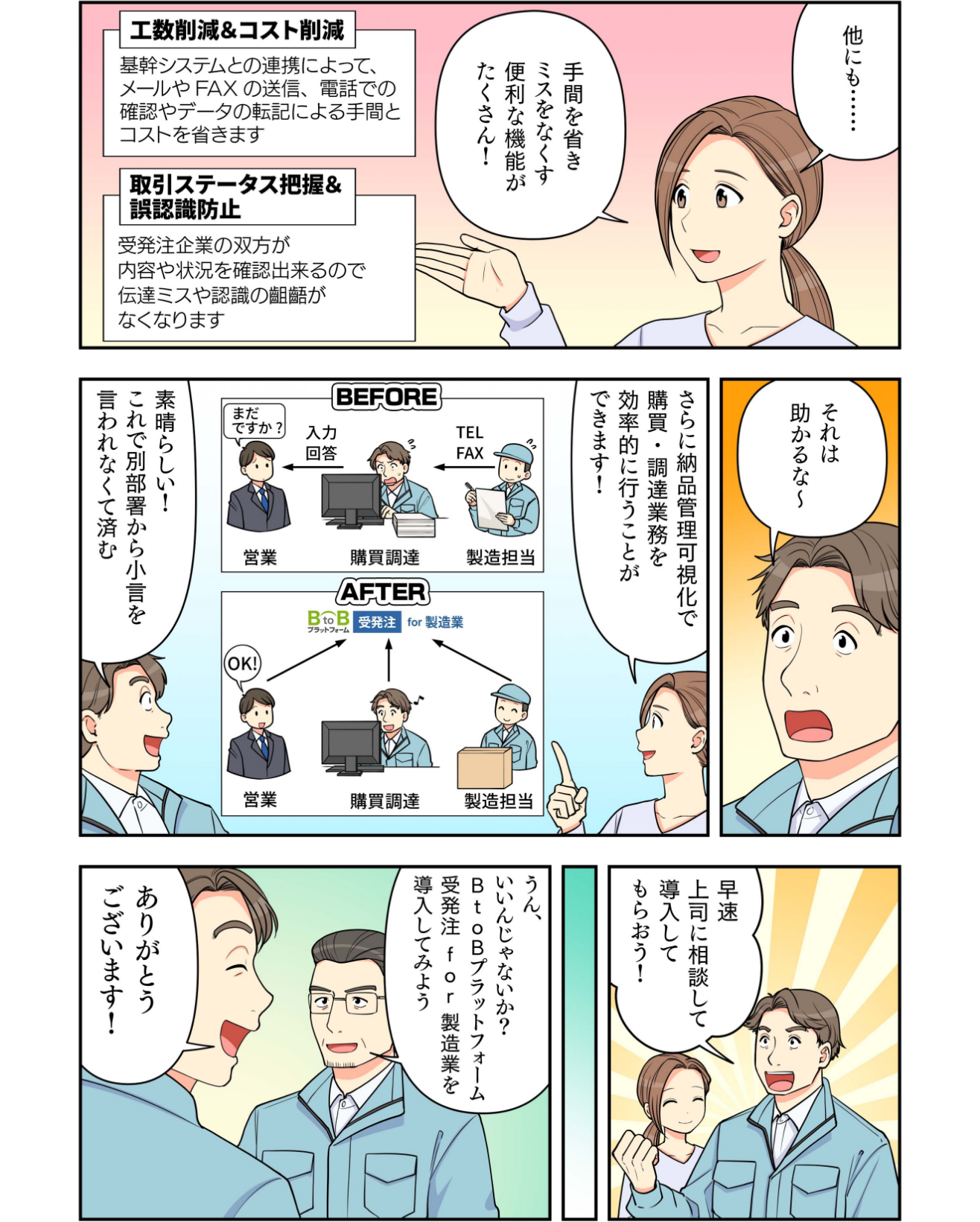 マンガでわかるBtoBプラットフォーム受発注 for 製造業3 インフォマート 武田:他にも、「工数削減&コスト削減」「取引ステータス把握&誤認識防止」など手間を省きミスをなくす便利な機能がたくさん! 〇〇株式会社 諏訪:それは助かるな~ インフォマート 武田:さらに納品管理可視化で購買・調達業務を効率的に行うことができます! 〇〇株式会社 諏訪:素晴らしい!これで別部署から小言を言われなくて済む。さっそく上司に相談して導入してもらおう! 〇〇株式会社 諏訪の上司:うん、いいね!BtoBプラットフォーム受発注 for 製造業を導入してみよう